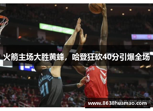 火箭主场大胜黄蜂，哈登狂砍40分引爆全场