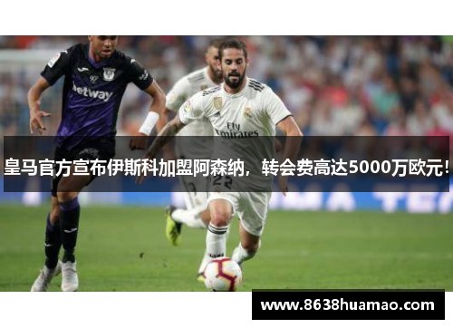 皇马官方宣布伊斯科加盟阿森纳，转会费高达5000万欧元！